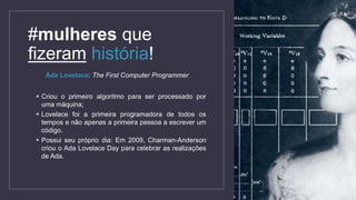 #mulheres que
fizeram história!
Ada Lovelace: The First Computer Programmer
 Criou o primeiro algoritmo para ser processado por
uma máquina;
 Lovelace foi a primeira programadora de todos os
tempos e não apenas a primeira pessoa a escrever um
código.
 Possui seu próprio dia: Em 2009, Charman-Anderson
criou o Ada Lovelace Day para celebrar as realizações
de Ada.
 