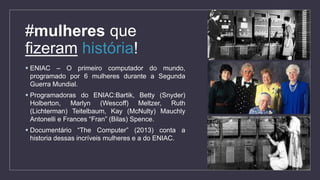  ENIAC – O primeiro computador do mundo,
programado por 6 mulheres durante a Segunda
Guerra Mundial.
 Programadoras do ENIAC:Bartik, Betty (Snyder)
Holberton, Marlyn (Wescoff) Meltzer, Ruth
(Lichterman) Teitelbaum, Kay (McNulty) Mauchly
Antonelli e Frances “Fran” (Bilas) Spence.
 Documentário “The Computer” (2013) conta a
historia dessas incríveis mulheres e a do ENIAC.
#mulheres que
fizeram história!
 