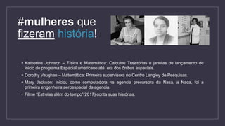  Katherine Johnson – Física e Matemática: Calculou Trajetórias e janelas de lançamento do
inicio do programa Espacial americano até era dos ônibus espaciais.
 Dorothy Vaughan – Matemática: Primeira supervisora no Centro Langley de Pesquisas.
 Mary Jackson: Iniciou como computadora na agencia precursora da Nasa, a Naca, foi a
primeira engenheira aeroespacial da agencia.
• Filme “Estrelas além do tempo”(2017) conta suas histórias.
#mulheres que
fizeram história!
 