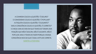 C
ACOVARDIACOLOCAAQUESTÃO:'ÉSEGURO?
'
OCOMODISMOCOLOCAAQUESTÃO:'ÉPOPULAR?’
AETIQUETACOLOCAAQUESTÃO:'ÉELEGANTE?’
MASACONSCIÊNCIACOLOCAAQUESTÃO,'ÉCORRETO?’
ECHEGAUMAALTURAEMQUETEMOSDETOMARUMA
POSIÇÃOQUENÃOÉSEGURA,NÃOÉELEGANTE,NÃOÉ
POPULAR,MASOTEMOSDEFAZERPORQUEANOSSA
CONSCIÊNCIANOSDIZQUEÉESSAAATITUDECORRETA.
MARTINLUTHERKING
 