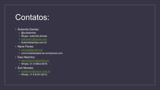 Contatos:
• Sulamita Dantas:
• @suladantas
• Skype: sulamita.dantas
• sdantas01@gmail.com
• Sulamitadantas.com.br
• Nane Flores:
• nanelp@gmail.com
• comunidadesqlserver.wordpress.com
• Dani Marinho:
• dani.marinho@gmailcom
• Whats: 31 9 9903-8476
• Suh Moraes:
• suellensm@yahoo.com.br
• Whats: 11 9 8191-6213
 