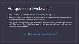 Por que esse #webcast?
 Hoje o mercado de trabalho evoluiu, desmistificou, miscigenou;
 Há pouco tempo atrás não havia espaço para as mulheres em cargos gerenciais ou
em posições que eram consideradas masculinas;
 Hoje vemos mulheres executivas, pedreiras, mecânicas, engenheiras, programadoras
etc. Mas apesar das estatísticas que se vê, quantas mulheres você conhece
ocupando essas posições?
E em TI, quantas você conhece?
 