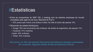 #Estatísticas
 Entre as companhias do S&P 100, o ranking com as maiores empresas do mundo
compilado pela agência de risco Standard & Poor’s
 20% possui pelo menos uma diretora mulher. No Vale do silício são apenas 10%.
 Descendo da cadeia hierárquica:
 Google: 30% dos funcionários são mulheres. Na divisão de engenharia, são apenas 17%;
 Facebook: 31% mulheres;
Apple: 30% mulheres;
 Twitter: 30% mulheres.
Para piorar, só 10% dos aportes financeiros são feitos em startups comandadas
por mulheres, segundo estudo da Harvard Business School.
 
