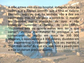 A mãe estava com ela no hospital. Indagada sobre as razões que a fizeram permitir que a filha se casasse tão cedo, explicou que, na verdade, não a deu em casamento, mas foi obrigada a vendê-la. O marido era lavrador numa plantação de ópio e não conseguia sustentar a família, de oito filhos. "Ficávamos três ou quatro noites sem ter o que comer", afirmou ela. Rahime foi entregue a um comerciante da região em troca de 200 000 afeganes, o equivalente a 4 300 dólares, divididos em dez pagamentos. O comerciante, hoje seu marido, é "bem mais velho" do que ela, mas nem a jovem nem a mãe souberam precisar quanto.