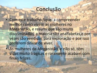 ConclusãoCom este trabalho fiquei a compreender melhor como vivem as mulheres no Afeganistão, e resumi que são muito discriminadas, a maioria são analfabetas e por vezes são vendidas para exploração e por isso preferem deixar de viver.As mulheres do Afeganistão, e não só, têm vidas muito trágicas e raramente acabam com finais felizes.