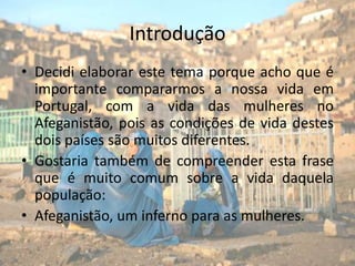 IntroduçãoDecidi elaborar este tema porque acho que é importante compararmos a nossa vida em Portugal, com a vida das mulheres no Afeganistão, pois as condições de vida destes dois países são muitos diferentes.Gostaria também de compreender esta frase que é muito comum sobre a vida daquela população:Afeganistão, um inferno para as mulheres.