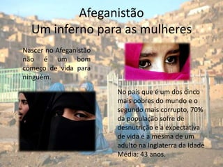 AfeganistãoUm inferno para as mulheresNascer no Afeganistão não é um bom começo de vida para ninguém.No país que é um dos cinco mais pobres do mundo e o segundo mais corrupto, 70% da população sofre de desnutrição e a expectativa de vida é a mesma de um adulto na Inglaterra da Idade Média: 43 anos.
