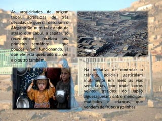 As arcaicidades de origem tribal, acrescidas de três décadas de guerra, deixaram o Afeganistão num tal estado de atraso que Cabul, a capital, só recentemente recebeu seu primeiro semáforo – que poucos viram funcionando, já que ele está quebrado dia sim e o outro também.Na tentativa de controlar o trânsito, policiais gesticulam inutilmente em meio às vias sem faixas, por onde carros velhos trazidos do Japão ziguezagueiam entre mendigos, mutilados e crianças, que vendem de frutas a galinhas. 
