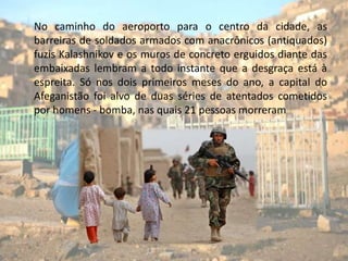      No caminho do aeroporto para o centro da cidade, as barreiras de soldados armados com anacrônicos (antiquados)  fuzis Kalashnikov e os muros de concreto erguidos diante das embaixadas lembram a todo instante que a desgraça está à espreita. Só nos dois primeiros meses do ano, a capital do Afeganistão foi alvo de duas séries de atentados cometidos por homens - bomba, nas quais 21 pessoas morreram