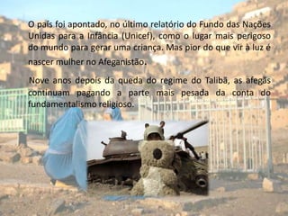      O país foi apontado, no último relatório do Fundo das Nações Unidas para a Infância (Unicef), como o lugar mais perigoso do mundo para gerar uma criança. Mas pior do que vir à luz é nascer mulher no Afeganistão.Nove anos depois da queda do regime do Talibã, as afegãs continuam pagando a parte mais pesada da conta do fundamentalismo religioso.