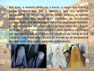      Nas ruas, a maioria ainda usa a burca, a roupa que cobre o corpo feminino dos pés à cabeça e que era uniforme compulsório no tempo da milícia talibã. Embora as escolas para mulheres não sejam mais proibidas, as estudantes representam uma porcentagem ínfima da população feminina e mais da metade das afegãs ainda se casa antes dos 16 anos de idade – salvo raríssimas exceções, com homens escolhidos por sua família. Sob o totalitarismo medieval do Talibã, as que saíam às ruas desacompanhadas do marido ou de um parente do sexo masculino eram castigadas a chibatadas.
