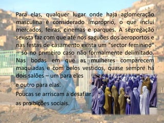     Para elas, qualquer lugar onde haja aglomeração masculina é considerado impróprio, o que inclui mercados, feiras, cinemas e parques. A segregação sexista faz com que até nos saguões dos aeroportos e nas festas de casamento exista um "sector feminino" – só no primeiro caso não formalmente delimitado. Nas bodas em que as mulheres comparecem maquiadas e com belos vestidos, quase sempre há dois salões – um para elese outro para elas.     Poucas se arriscam a desafiar   as proibições sociais.