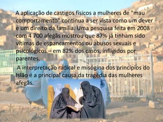     A aplicação de castigos físicos a mulheres de "mau comportamento" continua a ser vista como um dever e um direito da família. Uma pesquisa feita em 2008 com 4 700 afegãs mostrou que 87% já tinham sido vítimas de espancamentos ou abusos sexuais e psicológicos – em 82% dos casos, infligidos por parentes.A interpretação radical e misógina dos princípios do Islão é a principal causa da tragédia das mulheres afegãs.