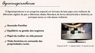 Agroinspiradoras
Programa de 44’ – 1 exibição inédita + 3 reprises no mês
O Agroinspiradoras é um programa especial, em formato de bate papo com mulheres de
diferentes regiões do país e diferentes idades.Abordará, de forma descontraída e dinâmica, os
principais temas na vida dessas mulheres:
Sucessão Familiar
Equilíbrio na gestão dos negócios
Papel da mulher na vida pessoal
Visão feminina no comando das
propriedades rurais.
 
