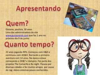 ApresentandoQuem?Gislaine, paulista, 30 anos.Uma das administradora do site www.guriasnerds.comquefaz 1 ano no próximodia 9 de junhoQuanto tempo?22 anosjogando RPG. Começou com D&D e continuou com AD&D. Narrando a primeiraaventura com 14 anos. Na épocaestavacomeçando o 3D&T e Vampiro. Fez parte dos projetosThe Camarilla e By night. Passoupordiversascidades e fez muitos amigos  porcausa do rpg. Adorasistemaspoucoconhecidos.