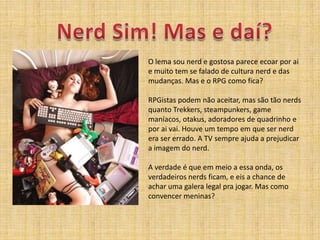 Nerd Sim! Mas e daí?O lemasou nerd e gostosapareceecoarporai e muito tem se falado de cultura nerd e das mudanças. Mas e o RPG comofica?RPGistaspodemnãoaceitar, massãotão nerds quanto Trekkers, steampunkers, game maníacos, otakus, adoradores de quadrinho e poraivai. Houve um tempo emque ser nerd era ser errado. A TV sempreajuda a prejudicar a imagem do nerd. A verdade é queemmeio a essaonda, osverdadeiros nerds ficam, e eis a chance de acharumagalera legal prajogar. Mascomoconvencermeninas?