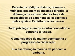 Perante os códigos divinos, homens e
mulheres possuem os mesmos direitos; a
diferença de sexo existe por força da
necessidade de experiências específicas
pelas quais o Espírito precisa passar.
Todo privilégio a um ou a outro concedido é
contrario à justiça.
A emancipação da mulher acompanha o
progresso da civilização.
Sua escravização marcha de par com a
barbaria.
 