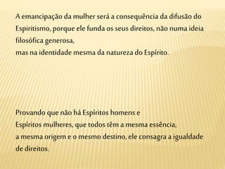 A emancipação da mulher será a consequência da difusão do
Espiritismo, porque elefundaos seus direitos, não numa ideia
filosófica generosa,
mas na identidade mesmada naturezado Espírito.
Provando que não há Espíritos homens e
Espíritos mulheres, que todos têma mesma essência,
a mesma origem e o mesmo destino,ele consagra a igualdade
de direitos.
 