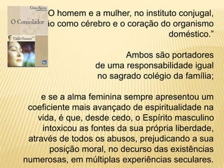 “O homem e a mulher, no instituto conjugal,
são como cérebro e o coração do organismo
doméstico.”
Ambos são portadores
de uma responsabilidade igual
no sagrado colégio da família;
e se a alma feminina sempre apresentou um
coeficiente mais avançado de espiritualidade na
vida, é que, desde cedo, o Espírito masculino
intoxicou as fontes da sua própria liberdade,
através de todos os abusos, prejudicando a sua
posição moral, no decurso das existências
numerosas, em múltiplas experiências seculares.
 