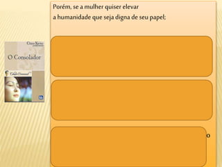 Porém, se a mulher quiser elevar
a humanidade que sejadigna de seu papel;
se quiser formar os homens, comece a se conhecer a
si própria, para lhes dar desde tenraidade o amor
belo, grande, justo;
mas para tanto, é necessário que ela possua esse
amor num grau superior, é preciso que o
compreenda.
Se o agenteeducador por excelênciafor reduzido ao
estado de nulidade,
a sociedade vacilará.
 