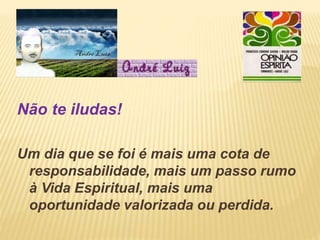 Não te iludas!
Um dia que se foi é mais uma cota de
responsabilidade, mais um passo rumo
à Vida Espiritual, mais uma
oportunidade valorizada ou perdida.
 