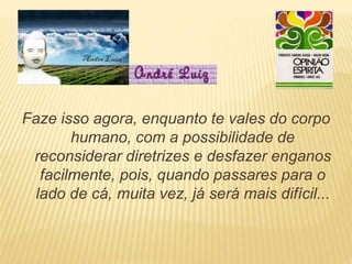 Faze isso agora, enquanto te vales do corpo
humano, com a possibilidade de
reconsiderar diretrizes e desfazer enganos
facilmente, pois, quando passares para o
lado de cá, muita vez, já será mais difícil...
 