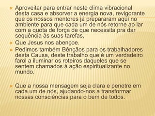  Aproveitar para entrar neste clima vibracional
desta casa e absorver a energia nova, revigorante
que os nossos mentores já prepararam aqui no
ambiente para que cada um de nós retorne ao lar
com a quota de força de que necessita pra dar
sequência às suas tarefas,
 Que Jesus nos abençoe.
 Pedimos também Bênçãos para os trabalhadores
desta Causa, deste trabalho que é um verdadeiro
farol a iluminar os roteiros daqueles que se
sentem chamados à ação espiritualizante no
mundo.
 Que a nossa mensagem seja clara e penetre em
cada um de nós, ajudando-nos a transformar
nossas consciências para o bem de todos.
 