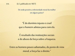818. (L.E.publicado em 1857)
Deonde provém a inferioridade moral da mulher
emalguns países?
“É do domínioinjustoe cruel
queo homemadotou para com ela.
É resultado das instituiçõessociais
edo abuso da força sobre a fraqueza.
Entre os homens pouco adiantados, do ponto de vista
moral, a força faz o direito.”
 