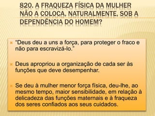820. A FRAQUEZA FÍSICA DA MULHER
NÃO A COLOCA, NATURALMENTE, SOB A
DEPENDÊNCIA DO HOMEM?
 “Deus deu a uns a força, para proteger o fraco e
não para escravizá-lo.”
 Deus apropriou a organização de cada ser às
funções que deve desempenhar.
 Se deu à mulher menor força física, deu-lhe, ao
mesmo tempo, maior sensibilidade, em relação à
delicadeza das funções maternais e à fraqueza
dos seres conﬁados aos seus cuidados.
 