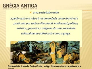 GRÉCIA ANTIGA
 umasociedade onde
apederastiaeranãosórecomendadacomolouvávele
praticadaportodaaelitemoral,intelectual,política,
artística,guerreiraereligiosadeumasociedade
culturalmentesofisticadacomoagrega.
Psicanalista Jurandir Freire Costa, artigo “Homoerotismo: a palavra e a
 