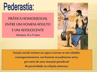 PRÁTICA HOMOSSEXUAL
ENTRE UM HOMEM ADULTO
E UM ADOLESCENTE
Meninos:12 a 17 anos
função social: ensinar ao rapaz a tornar-seum cidadão,
consequentemente,um homem sexualmente ativo,
por meio de uma situação paradoxal
de passividade na relação amorosa.
 