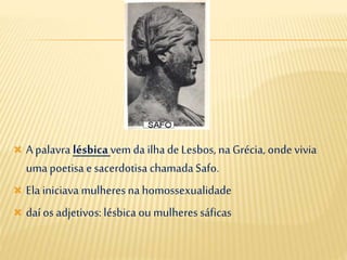  A palavra lésbicavem da ilha deLesbos, na Grécia, onde vivia
umapoetisa e sacerdotisa chamadaSafo.
 Ela iniciava mulheresna homossexualidade
 daí os adjetivos: lésbica ou mulheressáficas
 