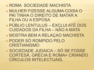  ROMA SOCIEDADE MACHISTA
 MULHER FIZESSE ALGUMA COISA O
PAI TINHA O DIREITO DE MATAR A
FILHA OU A ESPOSA
 PÚBLIO LENTULUS – EXCLUI ATÉ DOS
CUIDADOS DA FILHA – NÃO A MATA
 MOSTRA BEM A RELAÇAO MACHISTA
 PODER SÓ ROMPIDO PELO
CRISTIANISMO
 SOCIEDADE JUDAICA – SÓ SE FOSSE
CORTESÃ, GRÉCIA E ROMA= CRIANDO
CÍRCULOS INTELECTUAIS.
 