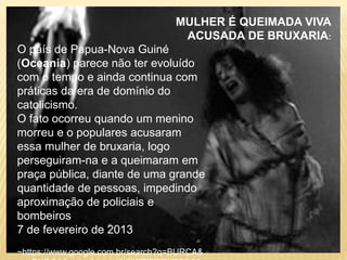 O país de Papua-Nova Guiné
(Oceania) parece não ter evoluído
com o tempo e ainda continua com
práticas da era de domínio do
catolicismo.
O fato ocorreu quando um menino
morreu e o populares acusaram
essa mulher de bruxaria, logo
perseguiram-na e a queimaram em
praça pública, diante de uma grande
quantidade de pessoas, impedindo
aproximação de policiais e
bombeiros.
7 de fevereiro de 2013
~https://www.google.com.br/search?q=BURCA&
MULHER É QUEIMADA VIVA
ACUSADA DE BRUXARIA:
 