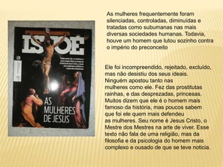 As mulheres frequentemente foram
silenciadas, controladas, diminuídas e
tratadas como subumanas nas mais
diversas sociedades humanas. Todavia,
houve um homem que lutou sozinho contra
o império do preconceito
Ele foi incompreendido, rejeitado, excluído,
mas não desistiu dos seus ideais.
Ninguém apostou tanto nas
mulheres como ele. Fez das prostitutas
rainhas, e das desprezadas, princesas.
Muitos dizem que ele é o homem mais
famoso da história, mas poucos sabem
que foi ele quem mais defendeu
as mulheres. Seu nome é Jesus Cristo, o
Mestre dos Mestres na arte de viver. Esse
texto não fala de uma religião, mas da
filosofia e da psicologia do homem mais
complexo e ousado de que se teve noticia.
 