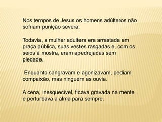 Nos tempos de Jesus os homens adúlteros não
sofriam punição severa.
Todavia, a mulher adultera era arrastada em
praça pública, suas vestes rasgadas e, com os
seios à mostra, eram apedrejadas sem
piedade.
Enquanto sangravam e agonizavam, pediam
compaixão, mas ninguém as ouvia.
A cena, inesquecível, ficava gravada na mente
e perturbava a alma para sempre.
 