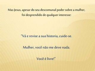 Mas Jesus, apesar do seu descomunal poder sobre a mulher,
foi desprendido de qualquer interesse:
“Vá e revise a sua historia,cuide-se.
Mulher, você não me deve nada.
Você é livre!”
 