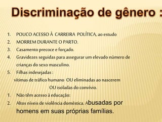 1. POUCO ACESSO À CARREIRA POLÍTICA, ao estudo
2. MORREM DURANTE O PARTO.
3. Casamento precoce e forçado.
4. Gravidezes seguidas para assegurar um elevado número de
criançasdo sexo masculino.
5. Filhasindesejadas :
vítimas de tráficohumano OU eliminadas ao nascerem
OU isoladasdo convívio.
1. Não têm acesso àeducação:
2. Altos níveis de violênciadoméstica. Abusadas por
homens em suas próprias famílias.
 