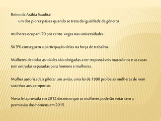 Reino da Arábia Saudita:
umdos piores países quando se trata da igualdade degêneros
mulheres ocupam 70 por cento vagas nas universidades
Só 5% conseguem a participação delas na força de trabalho.
Mulheres detodas as idades são obrigadas a terresponsáveis masculinos e as casas
tem entradas separadas para homens e mulheres.
Mulherautorizada a pilotar um avião,uma lei de 1990 proíbe as mulheres de irem
sozinhas aos aeroportos.
Nova lei aprovada em2012 decretou que as mulheres poderão votar sem a
permissão dos homens em2015.
 