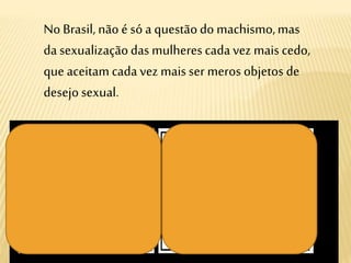 No Brasil, não é só a questãodo machismo,mas
da sexualizaçãodas mulheres cadavez mais cedo,
que aceitamcada vez mais ser meros objetos de
desejo sexual.
 