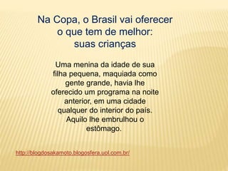 Na Copa, o Brasil vai oferecer
o que tem de melhor:
suas crianças
Uma menina da idade de sua
filha pequena, maquiada como
gente grande, havia lhe
oferecido um programa na noite
anterior, em uma cidade
qualquer do interior do país.
Aquilo lhe embrulhou o
estômago.
http://blogdosakamoto.blogosfera.uol.com.br/
 