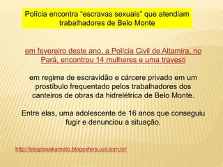 em fevereiro deste ano, a Polícia Civil de Altamira, no
Pará, encontrou 14 mulheres e uma travesti
em regime de escravidão e cárcere privado em um
prostíbulo frequentado pelos trabalhadores dos
canteiros de obras da hidrelétrica de Belo Monte.
Entre elas, uma adolescente de 16 anos que conseguiu
fugir e denunciou a situação.
Polícia encontra “escravas sexuais” que atendiam
trabalhadores de Belo Monte
http://blogdosakamoto.blogosfera.uol.com.br/
 