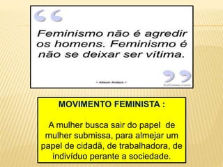 MOVIMENTO FEMINISTA :
A mulher busca sair do papel de
mulher submissa, para almejar um
papel de cidadã, de trabalhadora, de
indivíduo perante a sociedade.
 
