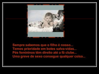 Sempre sabemos que o filho é nosso... Temos prioridade em botes salva-vidas... Pés femininos têm direito até a fã clube... Uma greve de sexo consegue qualquer coisa... 