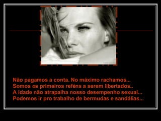 Não pagamos a conta. No máximo rachamos... Somos os primeiros reféns a serem libertados.. A idade não atrapalha nosso desempenho sexual... Podemos ir pro trabalho de bermudas e sandálias... 