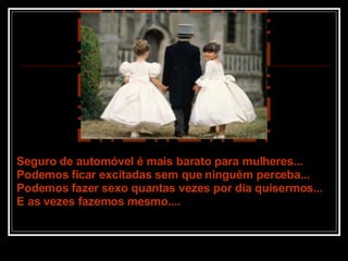 Seguro de automóvel é mais barato para mulheres... Podemos ficar excitadas sem que ninguém perceba... Podemos fazer sexo quantas vezes por dia quisermos... E as vezes fazemos mesmo.... 