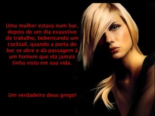 Uma mulher estava num bar, depois de um dia exaustivo de trabalho, bebericando um cocktail, quando a porta do bar se abre e dá passagem à um homem que ela jamais tinha visto em sua vida. Um verdadeiro deus grego! 
