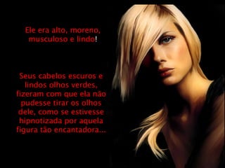 Ele era alto, moreno, musculoso e lindo ! Seus cabelos escuros e lindos olhos verdes, fizeram com que ela não pudesse tirar os olhos dele, como se estivesse hipnotizada por aquela figura tão encantadora... 