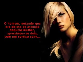 O homem, notando que era objeto de atenção daquela mulher, aproximou-se dela, com um sorriso sexy... 