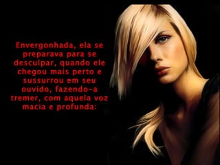 Envergonhada, ela se preparava para se desculpar, quando ele chegou mais perto e sussurrou em seu ouvido, fazendo-a tremer, com aquela voz macia e profunda: 
